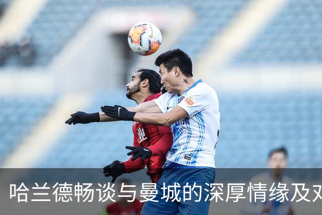 哈兰德畅谈与曼城的深厚情缘及对利物浦的期待